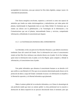 acompañado de emociones, cosa que carecen los fríos datos digitales, aunque vayan a la
velocidad del pensamiento.




       Esta fuerza energética envolvente, expansiva y universal es como una especie de
atmósfera que irradia sus ondas electromagnéticas y radioeléctricas, por todas partes del
planeta, transformando la fragmentada tierra en una Aldea Global. Un fenómeno que se
sienten sus efectos con la globalización y las Tecnologías de la Información y las
Comunicaciones que une al planeta, intercambiando bienes y servicios, compartiendo
información y difundiendo el conocimiento por doquier.




       4.1.3 LA NATURALEZA HUMANA DEL CONOCIMENTO




       Las libertades civiles son parte de los Derechos Humanos y que debería encontrarse
totalmente fuera del control del Estado. Pero la información (así como el conocimiento)
siendo un bien libre lleva intrínseco una relación directa con el poder. En la Era Análoga,
quien tenía la información tenía el poder; en la Era Digital, quien comparte y difunde la
información y el conocimiento tiene el poder.




       Este poder informático que alimenta al conocimiento humano es un derecho civil
que conlleva a una libertad civil. Pero que en un momento determinado puede chocar con la
protección de datos a cargo del Estado. Limitando el acceso a la información en atropello a
la libertad de expresión y a la libertad informática aquí planteada.




       Dado el carácter global de la revolución informática, en el futuro la deontología de
esta profesión tendrá que tener un carácter global. La ética profesional (en la creación o
destrucción de datos) requerirá de un ejercicio desconocido hasta el momento, pero que


                                             125 
 
 