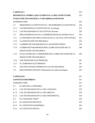 CAPÍTULO 7                                                        225
REFERENCIA TEÓRICA QUE EVIDENCIA LA RELACIÓN ENTRE                225
EVOLUCIÓN TECNOLÓGICA Y DESARROLLO HUMANO
INTRODUCCIÓN                                                      225
7.1     DEMANDAS CUANTITATIVAS Y NECESIDADES CUALITATIVAS         226
7.1.1   LAS DEMANDAS CUANTITATIVAS: Tecnología                    227
7.1.2   LAS NECESIDADES CUALITATIVAS: Personas                    228
7.2     MEGATENDENCIAS EN LA CIBERSOCIEDAD GUATEMALTECA           230
7.2.1   LA DINÁMICA DE EXPECTATIVAS EN LA ACTUAL COYUNTURA        232
7.2.2   LA INNOVACIÓN TECNOLÓGICA                                 234
7.2.3   CAMBIOS DE PARADIGMAS EN LAS INSTITUCIONES                239
7.2.4   CAMBIO DE PARADIGMAS POR LA IMPLANTACIÓN DE LA            240
        INNOVACIÓN TECNOLÓGICA
7.2.5   EVALUACIÓN DE LA DIMENSIÓN DE LA IMPLANTACIÓN DE LA       240
        INNOVACIÓN TECNOLÓGICA
7.2.6   LOS NEGOCIOS ELECTRÓNICOS                                 241
7.2.7   EL GOBIERNO ELECTRÓNICO                                   241
7.3     LOS EFECTOS QUE PRODUCEN LAS TECNOLOGÍAS                  242
7.4     REFLEXIONES FINALES: Dimensión de la esfera tecnológica   243


CAPÍTULO 8                                                        251
CONTEXTO HISTÓRICO                                                251
INTRODUCCIÓN                                                      251
8.1     EL HILO DE LA HISTORIA                                    252
8.1.1   LAS TECNOLOGÍAS EN LA ERA ANÁLOGA                         253
8.1.2   LAS TECNOLOGÍAS EN LA ERA DIGITAL                         254
8.1.3   LAS TECNOLOGÍAS EN LA ERA POSTDIGITAL                     254
8.2     EL CONTEXTO “PEST”                                        254
8.2.1   EL CONTEXTO POLÍTICO                                      255
8.2.2   EL CONTEXTO ECONÓMICO                                     256
8.2.3   EL CONTEXTO SOCIAL                                        256


                                      xiv 
 
 