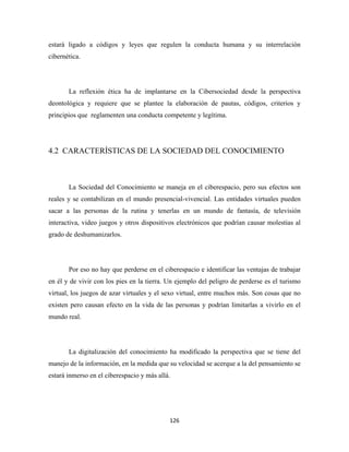 estará ligado a códigos y leyes que regulen la conducta humana y su interrelación
cibernética.




       La reflexión ética ha de implantarse en la Cibersociedad desde la perspectiva
deontológica y requiere que se plantee la elaboración de pautas, códigos, criterios y
principios que reglamenten una conducta competente y legítima.




4.2 CARACTERÍSTICAS DE LA SOCIEDAD DEL CONOCIMIENTO



       La Sociedad del Conocimiento se maneja en el ciberespacio, pero sus efectos son
reales y se contabilizan en el mundo presencial-vivencial. Las entidades virtuales pueden
sacar a las personas de la rutina y tenerlas en un mundo de fantasía, de televisión
interactiva, video juegos y otros dispositivos electrónicos que podrían causar molestias al
grado de deshumanizarlos.




       Por eso no hay que perderse en el ciberespacio e identificar las ventajas de trabajar
en él y de vivir con los pies en la tierra. Un ejemplo del peligro de perderse es el turismo
virtual, los juegos de azar virtuales y el sexo virtual, entre muchos más. Son cosas que no
existen pero causan efecto en la vida de las personas y podrían limitarlas a vivirlo en el
mundo real.




       La digitalización del conocimiento ha modificado la perspectiva que se tiene del
manejo de la información, en la medida que su velocidad se acerque a la del pensamiento se
estará inmerso en el ciberespacio y más allá.




                                            126 
 
 