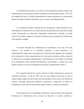 La combinación de hardware, de software con la inteligencia humana resulta en una
transformación de las estructuras sociales formando la Cibersociedad (Joyanes, 1997:112),
las ciudades del saber y la difusión generalizada de medios electrónicos de comunicación
digital, ha creado el ambiente cibernético y que se conoce como planetarización.




       La velocidad del cambio, inducido por la convergencia y rápido desarrollo de las
tecnologías de la información y las comunicaciones, han generado la creación de un mundo
virtual sobresaturado de información digitalizada estrechamente vinculado al mundo
concreto. Eso obliga a adaptarse a la misma velocidad en que se producen los cambios para
evitar quedarse rezagado.




       El término Sociedad de la Información fue introducido en los años 70’s para
referirse a los cambios en el desarrollo económico y social posteriores a la
industrialización. Surge como consecuencia de la relevancia que adquieren las tecnologías
de la información y de las comunicaciones en la vida social, económica, política, educativa
y cultural de las sociedades industrializadas. Yoneji Masuda en 1981 publicó La Sociedad
de la Información como Sociedad Post-Industrial caracterizando su última fase como
aquella en donde el uso de las computadoras personales es predominante (1984:7).




       En la segunda mitad de los noventa, Internet y la Web comenzaron un proceso de
acelerado crecimiento. A fines de 1997, cerca de cien millones de personas en todo el
mundo estaban usando esta red de redes, diez años después la cifra creció a mil millones de
usuarios, realizando operaciones educativas, comerciales y financieras, el Internet es
considerado la mayor base de conocimientos jamás creada y accesible universalmente.




       Cabe destacar que en la actualidad la definición y alcance preciso del concepto de
Sociedad de la Información está en proceso de discusión. En esferas científicas y


                                            127 
 
 