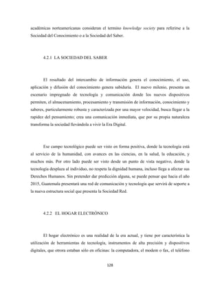 académicas norteamericanas consideran el termino knowledge society para referirse a la
Sociedad del Conocimiento o a la Sociedad del Saber.




       4.2.1 LA SOCIEDAD DEL SABER




       El resultado del intercambio de información genera el conocimiento, el uso,
aplicación y difusión del conocimiento genera sabiduría. El nuevo milenio, presenta un
escenario impregnado de tecnología y comunicación donde los nuevos dispositivos
permiten, el almacenamiento, procesamiento y transmisión de información, conocimiento y
saberes, particularmente robusta y caracterizada por una mayor velocidad, busca llegar a la
rapidez del pensamiento; crea una comunicación inmediata, que por su propia naturaleza
transforma la sociedad llevándola a vivir la Era Digital.




       Ese campo tecnológico puede ser visto en forma positiva, donde la tecnología está
al servicio de la humanidad, con avances en las ciencias, en la salud, la educación, y
muchos más. Por otro lado puede ser visto desde un punto de vista negativo, donde la
tecnología desplaza al individuo, no respeta la dignidad humana, incluso llega a afectar sus
Derechos Humanos. Sin pretender dar predicción alguna, se puede pensar que hacia el año
2015, Guatemala presentará una red de comunicación y tecnología que servirá de soporte a
la nueva estructura social que presenta la Sociedad Red.




       4.2.2 EL HOGAR ELECTRÓNICO




       El hogar electrónico es una realidad de la era actual, y tiene por característica la
utilización de herramientas de tecnología, instrumentos de alta precisión y dispositivos
digitales, que otrora estaban sólo en oficinas: la computadora, el modem o fax, el teléfono


                                             128 
 
 