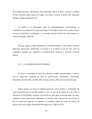 IP, la impresora láser, videocámara, almacenamiento masivo de datos, escáner y conexión
de alta velocidad, ahora están en el hogar: Las nuevas netbook, el iPod, USB, estaciones
digitales, equipos multimedia, etc.




       La familia en el ciberespacio tiene los electrodomésticos convencionales en
combinación con dispositivos de alta tecnología. Por ejemplo la radio se ha vuelto un teatro
en casa, la televisión es multimedia y se le puede conectar consolas de video juegos, etc.
(García Fernández, 2002:24).




       El hogar juega un papel importante en la Cibersociedad, es allí donde se usan las
diferentes aplicaciones multimedia; al motivar a la juventud al uso de toda clase de
tecnologías digitales que estimulan su transformación educativa y posterior inserción
laboral.




       4.2.3 LA GENERACIÓN MULTIMEDIA




       Al llevar la tecnología al hogar los individuos tienden, aparentemente, a aislarse,
con el consecuente problema de falta de comunicación intrafamiliar. Apareciendo
dificultades de educación y control sobre los hijos, peleas y divergencias entre cónyuges.




       Deben tomarse en cuenta el establecimiento de nuevos criterios y modalidades de
vida intrafamiliar que no existían cuando se vivía en casa de los padres de antes. Hoy la
tolerancia, la flexibilidad y el apoyo a los jóvenes es clave para su incorporación a la nueva
realidad. La nueva generación multimedia es conocida como la generación zeta (Z) por lo
que se conoce por zapping (ver glosario), el constante cambio de canal, de música, de
gustos, entre otras modas cibernéticas (Morduchowicz, 2008:119-122).


                                             129 
 
 