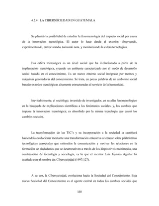 4.2.4 LA CIBERSOCIEDAD EN GUATEMALA




       Se planteó la posibilidad de estudiar la fenomenología del impacto social por causa
de la innovación tecnológica. El autor lo hace desde el exterior; observando,
experimentando, entrevistando, tomando nota, y monitoreando la esfera tecnológica.




       Esa esfera tecnológica es un nivel social que ha evolucionado a partir de la
implantación tecnológica, creando un ambiente caracterizado por el modo de desarrollo
social basado en el conocimiento. Es un nuevo entorno social integrado por mentes y
máquinas generadoras del conocimiento. Se trata, en pocas palabras de un ambiente social
basado en redes tecnológicas altamente estructuradas al servicio de la humanidad.




       Inevitablemente, el sociólogo; investido de investigador, en su afán fenomenológico
en la búsqueda de explicaciones científicas a los fenómenos sociales, y, los cambios que
impone la innovación tecnológica; es absorbido por la misma tecnología que causó los
cambios sociales.




       La transformación de las TIC’s y su incorporación a la sociedad la cambiará
haciéndola evolucionar mediante una transformación educativa al educar sobre plataformas
tecnológicas apropiadas que estimulen la comunicación y motivar las relaciones en la
formación de ciudadanos que se desenvuelven a través de los dispositivos multimedia, una
combinación de tecnología y sociología, es lo que el escritor Luis Joyanes Aguilar ha
acuñado con el nombre de: Cibersociedad (1997:127).




       A su vez, la Cibersociedad, evoluciona hacia la Sociedad del Conocimiento. Esta
nueva Sociedad del Conocimiento es el agente central en todos los cambios sociales que


                                           130 
 
 