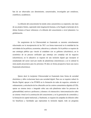 han de ser observados con detenimiento, caracterizados, investigados por estudiosos,
científicos y académicos.




       La difusión del conocimiento ha tenido cómo característica su expansión, más lejos
de sus propios límites, superando toda imaginación humana, se ha llegado al principio de la
última frontera al hacer referencia a la difusión del conocimiento a nivel planetario: La
globalización.




       En surgimiento de la Cibersociedad en Guatemala se encentra estrechamente
relacionada con la incorporación de las TIC’s en forma transversal en la totalidad de las
actividades de las políticas, economías, educativas y culturales. En lo político se requiere de
una estrategia pública que vincule al ciudadano con su gobierno (electrónico), en lo
económico de un proceso unificador que entreteja con compleja red de negocios
(electrónicos), en lo educativo se requiere de una inclusión digital que incorpore al
estudiantado del sector rural por medio de plataformas (electrónicas) y en lo cultural la
meta puede proyectarse para los próximos 30 años en forma prospectiva hacia una nueva
Guatemala (electrónica).




       Quiere decir la incipiente Cibersociedad en Guatemala tiene forma de sociedad
electrónica y debe evolucionar hacia una sociedad digital. Para eso se requiere reducir la
Brecha Digital, apoyar a las PYMES en la formación de redes de negocios, estimular el
ordenamiento y articulación de los cibercafés con los centros comunitarios digitales (CCD),
operar un sistema único e integrado sobre una sola plataforma todos los procesos de
gobernabilidad, motivar a profesores y alumnos a la interacción e intercomunicación sobre
un sistema virtual en la construcción del conocimiento y en la generación de contenidos y
la formación de capital intelectual, y finalmente, se requiere de campañas de difusión sobre
los beneficios y facilidades que representan la inclusión digital, todo un programa




                                             131 
 
 