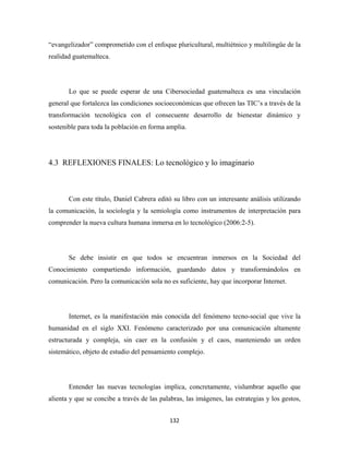 “evangelizador” comprometido con el enfoque pluricultural, multiétnico y multilingüe de la
realidad guatemalteca.




       Lo que se puede esperar de una Cibersociedad guatemalteca es una vinculación
general que fortalezca las condiciones socioeconómicas que ofrecen las TIC’s a través de la
transformación tecnológica con el consecuente desarrollo de bienestar dinámico y
sostenible para toda la población en forma amplia.




4.3 REFLEXIONES FINALES: Lo tecnológico y lo imaginario



       Con este título, Daniel Cabrera editó su libro con un interesante análisis utilizando
la comunicación, la sociología y la semiología como instrumentos de interpretación para
comprender la nueva cultura humana inmersa en lo tecnológico (2006:2-5).




       Se debe insistir en que todos se encuentran inmersos en la Sociedad del
Conocimiento compartiendo información, guardando datos y transformándolos en
comunicación. Pero la comunicación sola no es suficiente, hay que incorporar Internet.




       Internet, es la manifestación más conocida del fenómeno tecno-social que vive la
humanidad en el siglo XXI. Fenómeno caracterizado por una comunicación altamente
estructurada y compleja, sin caer en la confusión y el caos, manteniendo un orden
sistemático, objeto de estudio del pensamiento complejo.




       Entender las nuevas tecnologías implica, concretamente, vislumbrar aquello que
alienta y que se concibe a través de las palabras, las imágenes, las estrategias y los gestos,


                                             132 
 
 