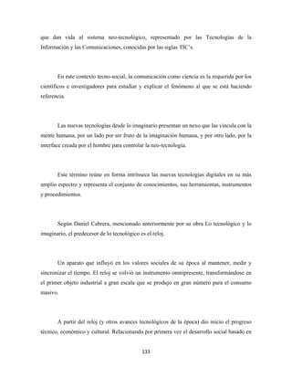 que dan vida al sistema neo-tecnológico, representado por las Tecnologías de la
Información y las Comunicaciones, conocidas por las siglas TIC’s.




       En este contexto tecno-social, la comunicación como ciencia es la requerida por los
científicos e investigadores para estudiar y explicar el fenómeno al que se está haciendo
referencia.




       Las nuevas tecnologías desde lo imaginario presentan un nexo que las vincula con la
mente humana, por un lado por ser fruto de la imaginación humana, y por otro lado, por la
interface creada por el hombre para controlar la neo-tecnología.




       Este término reúne en forma intrínseca las nuevas tecnologías digitales en su más
amplio espectro y representa el conjunto de conocimientos, sus herramientas, instrumentos
y procedimientos.




       Según Daniel Cabrera, mencionado anteriormente por su obra Lo tecnológico y lo
imaginario, el predecesor de lo tecnológico es el reloj.




       Un aparato que influyó en los valores sociales de su época al mantener, medir y
sincronizar el tiempo. El reloj se volvió un instrumento omnipresente, transformándose en
el primer objeto industrial a gran escala que se produjo en gran número para el consumo
masivo.




       A partir del reloj (y otros avances tecnológicos de la época) dio inicio el progreso
técnico, económico y cultural. Relacionando por primera vez el desarrollo social basado en


                                             133 
 
 