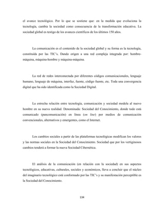 el avance tecnológico. Por lo que se sostiene que: en la medida que evoluciona la
tecnología, cambia la sociedad como consecuencia de la transformación educativa. La
sociedad global es testigo de los avances científicos de los últimos 150 años.




       La comunicación es el contenido de la sociedad global y su forma es la tecnología,
constituida por las TIC’s. Dando origen a una red compleja integrada por: hombre-
máquina, máquina-hombre y máquina-máquina.




       La red de redes interconectada por diferentes códigos comunicacionales, lenguaje
humano, lenguaje de máquina, interfaz, fuente, código fuente, etc. Toda una convergencia
digital que ha sido identificada como la Sociedad Digital.




       La estrecha relación entre tecnología, comunicación y sociedad modela al nuevo
hombre en su nueva realidad. Denominada: Sociedad del Conocimiento, donde todo está
comunicado (pancomunicación) en línea (on line) por medios de comunicación
convencionales, alternativos y emergentes, como el Internet.




       Los cambios sociales a partir de las plataformas tecnológicas modifican los valores
y las normas sociales en la Sociedad del Conocimiento. Sociedad que por los vertiginosos
cambios tenderá a formar la nueva Sociedad Cibernética.




       El análisis de la comunicación (en relación con la sociedad) en sus aspectos
tecnológicos, educativas, culturales, sociales y económicos, lleva a concluir que el núcleo
del imaginario tecnológico está conformado por las TIC’s y su manifestación perceptible es
la Sociedad del Conocimiento.




                                             134 
 
 
