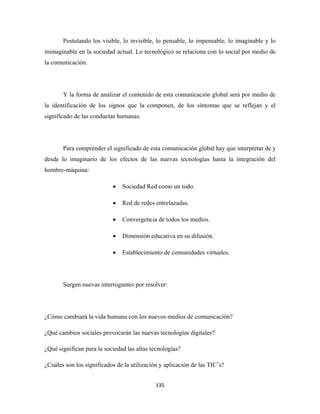 Postulando los visible, lo invisible, lo pensable, lo impensable, lo imaginable y lo
inimaginable en la sociedad actual. Lo tecnológico se relaciona con lo social por medio de
la comunicación.




       Y la forma de analizar el contenido de esta comunicación global será por medio de
la identificación de los signos que la componen, de los síntomas que se reflejan y el
significado de las conductas humanas.




       Para comprender el significado de esta comunicación global hay que interpretar de y
desde lo imaginario de los efectos de las nuevas tecnologías hasta la integración del
hombre-máquina:

                           •   Sociedad Red como un todo.

                           •   Red de redes entrelazadas.

                           •   Convergencia de todos los medios.

                           •   Dimensión educativa en su difusión.

                           •   Establecimiento de comunidades virtuales.




       Surgen nuevas interrogantes por resolver:




¿Cómo cambiará la vida humana con los nuevos medios de comunicación?

¿Qué cambios sociales provocarán las nuevas tecnologías digitales?

¿Qué significan para la sociedad las altas tecnologías?

¿Cuáles son los significados de la utilización y aplicación de las TIC’s?


                                             135 
 
 