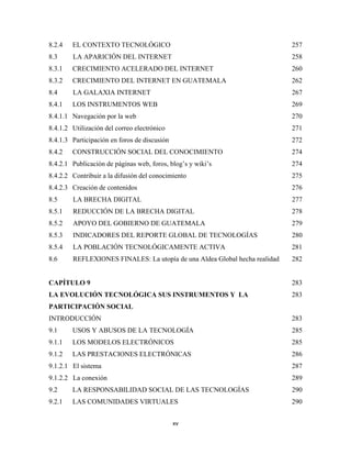 8.2.4   EL CONTEXTO TECNOLÓGICO                                             257
8.3     LA APARICIÓN DEL INTERNET                                           258
8.3.1   CRECIMIENTO ACELERADO DEL INTERNET                                  260
8.3.2   CRECIMIENTO DEL INTERNET EN GUATEMALA                               262
8.4     LA GALAXIA INTERNET                                                 267
8.4.1   LOS INSTRUMENTOS WEB                                                269
8.4.1.1 Navegación por la web                                               270
8.4.1.2 Utilización del correo electrónico                                  271
8.4.1.3 Participación en foros de discusión                                 272
8.4.2   CONSTRUCCIÓN SOCIAL DEL CONOCIMIENTO                                274
8.4.2.1 Publicación de páginas web, foros, blog’s y wiki’s                  274
8.4.2.2 Contribuir a la difusión del conocimiento                           275
8.4.2.3 Creación de contenidos                                              276
8.5     LA BRECHA DIGITAL                                                   277
8.5.1   REDUCCIÓN DE LA BRECHA DIGITAL                                      278
8.5.2   APOYO DEL GOBIERNO DE GUATEMALA                                     279
8.5.3   INDICADORES DEL REPORTE GLOBAL DE TECNOLOGÍAS                       280
8.5.4   LA POBLACIÓN TECNOLÓGICAMENTE ACTIVA                                281
8.6     REFLEXIONES FINALES: La utopía de una Aldea Global hecha realidad   282


CAPÍTULO 9                                                                  283
LA EVOLUCIÓN TECNOLÓGICA SUS INSTRUMENTOS Y LA                              283
PARTICIPACIÓN SOCIAL
INTRODUCCIÓN                                                                283
9.1     USOS Y ABUSOS DE LA TECNOLOGÍA                                      285
9.1.1   LOS MODELOS ELECTRÓNICOS                                            285
9.1.2   LAS PRESTACIONES ELECTRÓNICAS                                       286
9.1.2.1 El sistema                                                          287
9.1.2.2 La conexión                                                         289
9.2     LA RESPONSABILIDAD SOCIAL DE LAS TECNOLOGÍAS                        290
9.2.1   LAS COMUNIDADES VIRTUALES                                           290


                                              xv 
 
 