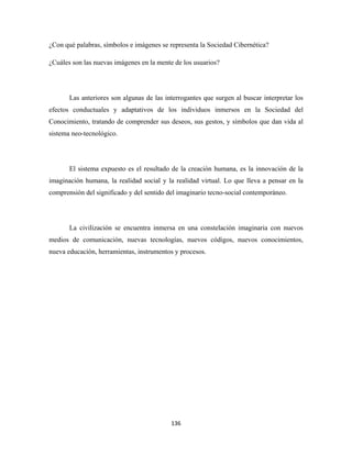 ¿Con qué palabras, símbolos e imágenes se representa la Sociedad Cibernética?

¿Cuáles son las nuevas imágenes en la mente de los usuarios?




       Las anteriores son algunas de las interrogantes que surgen al buscar interpretar los
efectos conductuales y adaptativos de los individuos inmersos en la Sociedad del
Conocimiento, tratando de comprender sus deseos, sus gestos, y símbolos que dan vida al
sistema neo-tecnológico.




       El sistema expuesto es el resultado de la creación humana, es la innovación de la
imaginación humana, la realidad social y la realidad virtual. Lo que lleva a pensar en la
comprensión del significado y del sentido del imaginario tecno-social contemporáneo.




       La civilización se encuentra inmersa en una constelación imaginaria con nuevos
medios de comunicación, nuevas tecnologías, nuevos códigos, nuevos conocimientos,
nueva educación, herramientas, instrumentos y procesos.




                                           136 
 
 