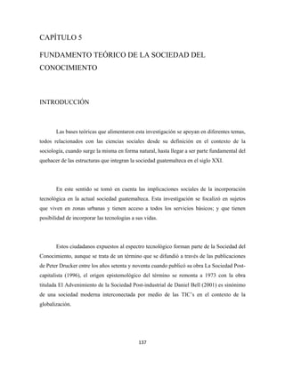 CAPÍTULO 5

FUNDAMENTO TEÓRICO DE LA SOCIEDAD DEL
CONOCIMIENTO



INTRODUCCIÓN



       Las bases teóricas que alimentaron esta investigación se apoyan en diferentes temas,
todos relacionados con las ciencias sociales desde su definición en el contexto de la
sociología, cuando surge la misma en forma natural, hasta llegar a ser parte fundamental del
quehacer de las estructuras que integran la sociedad guatemalteca en el siglo XXI.




       En este sentido se tomó en cuenta las implicaciones sociales de la incorporación
tecnológica en la actual sociedad guatemalteca. Esta investigación se focalizó en sujetos
que viven en zonas urbanas y tienen acceso a todos los servicios básicos; y que tienen
posibilidad de incorporar las tecnologías a sus vidas.




       Estos ciudadanos expuestos al espectro tecnológico forman parte de la Sociedad del
Conocimiento, aunque se trata de un término que se difundió a través de las publicaciones
de Peter Drucker entre los años setenta y noventa cuando publicó su obra La Sociedad Post-
capitalista (1996), el origen epistemológico del término se remonta a 1973 con la obra
titulada El Advenimiento de la Sociedad Post-industrial de Daniel Bell (2001) es sinónimo
de una sociedad moderna interconectada por medio de las TIC’s en el contexto de la
globalización.




                                             137 
 
 