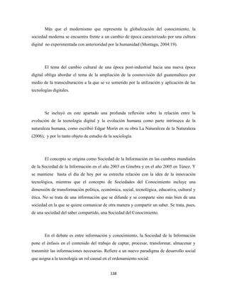 Más que el modernismo que representa la globalización del conocimiento, la
sociedad moderna se encuentra frente a un cambio de época caracterizado por una cultura
digital no experimentada con anterioridad por la humanidad (Montagu, 2004:19).




       El tema del cambio cultural de una época post-industrial hacia una nueva época
digital obliga abordar el tema de la ampliación de la cosmovisión del guatemalteco por
medio de la transculturación a la que se ve sometido por la utilización y aplicación de las
tecnologías digitales.




       Se incluyó en este apartado una profunda reflexión sobre la relación entre la
evolución de la tecnología digital y la evolución humana como parte intrínseca de la
naturaleza humana, como escribió Edgar Morín en su obra La Naturaleza de la Naturaleza
(2006), y por lo tanto objeto de estudio de la sociología.




       El concepto se origina como Sociedad de la Información en las cumbres mundiales
de la Sociedad de la Información en el año 2003 en Ginebra y en el año 2005 en Túnez. Y
se mantiene hasta el día de hoy por su estrecha relación con la idea de la innovación
tecnológica, mientras que el concepto de Sociedades del Conocimiento incluye una
dimensión de transformación política, económica, social, tecnológica, educativa, cultural y
ética. No se trata de una información que se difunde y se comparte sino más bien de una
sociedad en la que se quiere comunicar de otra manera y compartir un saber. Se trata, pues,
de una sociedad del saber compartido, una Sociedad del Conocimiento.




       En el debate es entre información y conocimiento, la Sociedad de la Información
pone el énfasis en el contenido del trabajo de captar, procesar, transformar, almacenar y
transmitir las informaciones necesarias. Refiere a un nuevo paradigma de desarrollo social
que asigna a la tecnología un rol causal en el ordenamiento social.


                                             138 
 
 