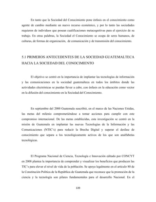 En tanto que la Sociedad del Conocimiento pone énfasis en el conocimiento como
agente de cambio mediante un nuevo recurso económico, y por lo tanto las sociedades
requieren de individuos que posean cualificaciones metacognitivas para el ejercicio de su
trabajo. En otras palabras, la Sociedad el Conocimiento se ocupa de seres humanos, de
culturas, de formas de organización, de comunicación y de transmisión del conocimiento.




5.1 PRIMEROS ANTECEDENTES DE LA SOCIEDAD GUATEMALTECA
HACIA LA SOCIEDAD DEL CONOCIMIENTO


       El objetivo se centró en la importancia de implantar las tecnologías de información
y las comunicaciones en la sociedad guatemalteca en todos los ámbitos donde las
actividades electrónicas se puedan llevar a cabo, con énfasis en la educación como vector
en la difusión del conocimiento en la Sociedad del Conocimiento.




       En septiembre del 2000 Guatemala suscribió, en el marco de las Naciones Unidas,
las metas del milenio comprometiéndose a tomar acciones para cumplir con este
compromiso internacional. De las metas establecidas, esta investigación se centró en la
misión de Guatemala en implantar las nuevas Tecnologías de la Información y las
Comunicaciones (NTIC’s) para reducir la Brecha Digital y superar el desfase de
conocimiento que separa a los tecnológicamente activos de los que son analfabetas
tecnológicas.




       El Programa Nacional de Ciencia, Tecnología e Innovación editado por CONCYT
en 2008 plantea la importancia de comprender y visualizar los beneficios que producen las
TIC’s para elevar el nivel de vida de la población. Se apoya legalmente en el artículo 80 de
la Constitución Política de la República de Guatemala que reconoce que la promoción de la
ciencia y la tecnología son pilares fundamentales para el desarrollo Nacional. En el


                                            139 
 
 