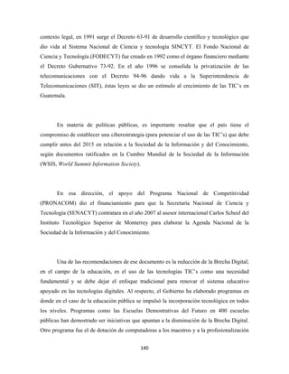 contexto legal, en 1991 surge el Decreto 63-91 de desarrollo científico y tecnológico que
dio vida al Sistema Nacional de Ciencia y tecnología SINCYT. El Fondo Nacional de
Ciencia y Tecnología (FODECYT) fue creado en 1992 como el órgano financiero mediante
el Decreto Gubernativo 73-92. En el año 1996 se consolida la privatización de las
telecomunicaciones con el Decreto 94-96 dando vida a la Superintendencia de
Telecomunicaciones (SIT), éstas leyes se dio un estímulo al crecimiento de las TIC’s en
Guatemala.




       En materia de políticas públicas, es importante resaltar que el país tiene el
compromiso de establecer una ciberestrategia (para potenciar el uso de las TIC’s) que debe
cumplir antes del 2015 en relación a la Sociedad de la Información y del Conocimiento,
según documentos ratificados en la Cumbre Mundial de la Sociedad de la Información
(WSIS, World Summit Information Society).




       En esa dirección, el apoyo del Programa Nacional de Competitividad
(PRONACOM) dio el financiamiento para que la Secretaría Nacional de Ciencia y
Tecnología (SENACYT) contratara en el año 2007 al asesor internacional Carlos Scheel del
Instituto Tecnológico Superior de Monterrey para elaborar la Agenda Nacional de la
Sociedad de la Información y del Conocimiento.




       Una de las recomendaciones de ese documento es la reducción de la Brecha Digital;
en el campo de la educación, es el uso de las tecnologías TIC’s como una necesidad
fundamental y se debe dejar el enfoque tradicional para renovar el sistema educativo
apoyado en las tecnologías digitales. Al respecto, el Gobierno ha elaborado programas en
donde en el caso de la educación pública se impulsó la incorporación tecnológica en todos
los niveles. Programas como las Escuelas Demostrativas del Futuro en 400 escuelas
públicas han demostrado ser iniciativas que apuntan a la disminución de la Brecha Digital.
Otro programa fue el de dotación de computadoras a los maestros y a la profesionalización


                                           140 
 
 