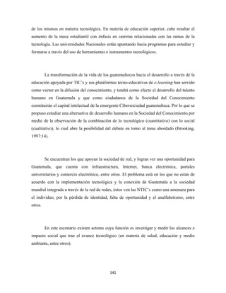 de los mismos en materia tecnológica. En materia de educación superior, cabe resaltar el
aumento de la masa estudiantil con énfasis en carreras relacionadas con las ramas de la
tecnología. Las universidades Nacionales están apuntando hacia programas para estudiar y
formarse a través del uso de herramientas e instrumentos tecnológicos.




         La transformación de la vida de los guatemaltecos hacia el desarrollo a través de la
educación apoyada por TIC’s y sus plataformas tecno-educativas de e-learning han servido
como vector en la difusión del conocimiento, y tendrá como efecto el desarrollo del talento
humano en Guatemala y que como ciudadanos de la Sociedad del Conocimiento
constituirán el capital intelectual de la emergente Cibersociedad guatemalteca. Por lo que se
propuso estudiar una alternativa de desarrollo humano en la Sociedad del Conocimiento por
medio de la observación de la combinación de lo tecnológico (cuantitativo) con lo social
(cualitativo), lo cual abre la posibilidad del debate en torno al tema abordado (Brooking,
1997:14).




         Se encuentran los que apoyan la sociedad de red, y logran ver una oportunidad para
Guatemala, que cuenta con infraestructura, Internet, banca electrónica, portales
universitarios y comercio electrónico, entre otros. El problema está en los que no están de
acuerdo con la implementación tecnológica y la conexión de Guatemala a la sociedad
mundial integrada a través de la red de redes, éstos ven las NTIC’s como una amenaza para
el individuo, por la pérdida de identidad, falta de oportunidad y el analfabetismo, entre
otros.




         En este escenario existen actores cuya función es investigar y medir los alcances e
impacto social que trae el avance tecnológico (en materia de salud, educación y medio
ambiente, entre otros).




                                             141 
 
 