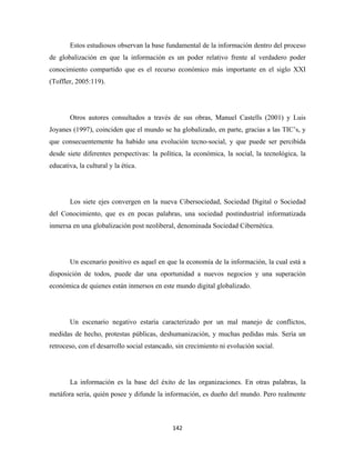 Estos estudiosos observan la base fundamental de la información dentro del proceso
de globalización en que la información es un poder relativo frente al verdadero poder
conocimiento compartido que es el recurso económico más importante en el siglo XXI
(Toffler, 2005:119).




        Otros autores consultados a través de sus obras, Manuel Castells (2001) y Luis
Joyanes (1997), coinciden que el mundo se ha globalizado, en parte, gracias a las TIC’s, y
que consecuentemente ha habido una evolución tecno-social, y que puede ser percibida
desde siete diferentes perspectivas: la política, la económica, la social, la tecnológica, la
educativa, la cultural y la ética.




        Los siete ejes convergen en la nueva Cibersociedad, Sociedad Digital o Sociedad
del Conocimiento, que es en pocas palabras, una sociedad postindustrial informatizada
inmersa en una globalización post neoliberal, denominada Sociedad Cibernética.




        Un escenario positivo es aquel en que la economía de la información, la cual está a
disposición de todos, puede dar una oportunidad a nuevos negocios y una superación
económica de quienes están inmersos en este mundo digital globalizado.




        Un escenario negativo estaría caracterizado por un mal manejo de conflictos,
medidas de hecho, protestas públicas, deshumanización, y muchas pedidas más. Sería un
retroceso, con el desarrollo social estancado, sin crecimiento ni evolución social.




        La información es la base del éxito de las organizaciones. En otras palabras, la
metáfora sería, quién posee y difunde la información, es dueño del mundo. Pero realmente



                                             142 
 
 