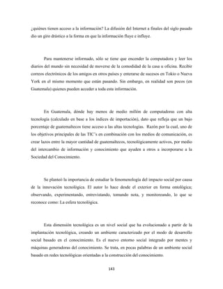 ¿quiénes tienen acceso a la información? La difusión del Internet a finales del siglo pasado
dio un giro drástico a la forma en que la información fluye e influye.




       Para mantenerse informado, sólo se tiene que encender la computadora y leer los
diarios del mundo sin necesidad de moverse de la comodidad de la casa u oficina. Recibir
correos electrónicos de los amigos en otros países y enterarse de sucesos en Tokio o Nueva
York en el mismo momento que están pasando. Sin embargo, en realidad son pocos (en
Guatemala) quienes pueden acceder a toda esta información.




       En Guatemala, dónde hay menos de medio millón de computadoras con alta
tecnología (calculado en base a los índices de importación), dato que refleja que un bajo
porcentaje de guatemaltecos tiene acceso a las altas tecnologías. Razón por la cual, uno de
los objetivos principales de las TIC’s en combinación con los medios de comunicación, es
crear lazos entre la mayor cantidad de guatemaltecos, tecnológicamente activos, por medio
del intercambio de información y conocimiento que ayuden a otros a incorporarse a la
Sociedad del Conocimiento.




       Se planteó la importancia de estudiar la fenomenología del impacto social por causa
de la innovación tecnológica. El autor lo hace desde el exterior en forma ontológica;
observando, experimentando, entrevistando, tomando nota, y monitoreando, lo que se
reconoce como: La esfera tecnológica.




       Esta dimensión tecnológica es un nivel social que ha evolucionado a partir de la
implantación tecnológica, creando un ambiente caracterizado por el modo de desarrollo
social basado en el conocimiento. Es el nuevo entorno social integrado por mentes y
máquinas generadoras del conocimiento. Se trata, en pocas palabras de un ambiente social
basado en redes tecnológicas orientadas a la construcción del conocimiento.


                                             143 
 
 