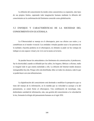 La difusión del conocimiento ha tenido cómo característica su expansión, más lejos
de sus propios límites, superando toda imaginación humana mediante la difusión del
conocimiento en la conformación del fenómeno conocido como globalización.




5.2 ENFOQUE Y CARACTERÍSTICAS DE LA SOCIEDAD DEL
CONOCIMIENTO EN GUATEMALA



       La Cibersociedad se maneja en el ciberespacio, pero sus efectos son reales y se
contabilizan en el mundo vivencial. Las entidades virtuales pueden sacar a las personas de
la realidad y hacerlas perderse en el ciberespacio, no obstante se pudo ver las ventajas de
trabajar en este espacio virtual y de vivir con la mente en la tierra.




       Se pueden buscar los antecedentes a los fenómenos de comunicación; el predecesor,
fue la electricidad; cuando se difundió por las calles, los hogares, fábricas u oficinas, nadie
se imaginó todo lo que estaría enchufado a ella. La difusión del Internet tendrá alcances
inimaginables hoy día. Porque sólo está distribuida, falta ver todos los alcances, todo lo que
se podrá hacer con esta infraestructura.




       La digitalización del conocimiento está destinada a modificar la perspectiva que se
tiene del manejo de la información, en la medida que su velocidad se acerque a la del
pensamiento, se estará frente al ciberespacio. Una combinación de tecnología, más,
desbordante cantidad de información, más, una gestión del conocimiento a la velocidad de
la luz, formarán la trilogía del pensamiento humano en el siglo XXI.




                                               144 
 
 