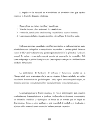 El impulso de la Sociedad del Conocimiento en Guatemala tiene por objetivo
promover el desarrollo de cuatro estrategias:




    1. Desarrollo de una cultura científica y tecnológica.
    2. Vinculación entre oferta y demanda del conocimiento.
    3. Formación, capacitación, actualización y vinculación de recursos humanos.
    4. La promoción de la investigación científica y tecnológica de beneficio social.




       En lo que respecta a capacidades científico-tecnológicas se pudo encontrar un sector
privado interesado en impulsar la competitividad Nacional en el contexto global. Existe un
cluster de TIC’s (www.clustertic.org) que incorpora miembros de la gremial de Hardware,
gremial de software (www.sofex.com.gt), gremial de generación de contenidos Web
(www.webgt.org), la gremial de exportadores (www.agexport.com.gt), en combinación con
entidades del Gobierno.




       La combinación de hardware, de software y humanware resultan en la
Cibersociedad, que a su vez desarrolla la nuevas estructura de la megaciudad y los medios
electrónicos de comunicación que la integran. Dando lugar a una convergencia digital, un
fenómeno conocido como globalización y más recientemente como planetarización.




       La convergencia es la desembocadura de los ríos de conocimientos que concurren
en el océano de desconocimientos, al igual que confluyen las corrientes de pensamiento y
las tendencias científicas y tecnológicas en busca de un método que los saque del
determinismo. Dicho en otras palabras es una propiedad de unidad cuya tendencia es
aglutinar diferentes corrientes o tendencias hacia un punto de encuentro.




                                            145 
 
 