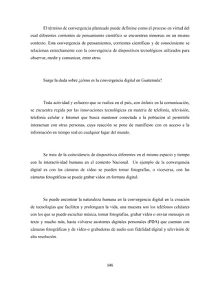 El término de convergencia planteado puede definirse como el proceso en virtud del
cual diferentes corrientes de pensamiento científico se encuentran inmersas en un mismo
contexto. Esta convergencia de pensamientos, corrientes científicas y de conocimiento se
relacionan estrechamente con la convergencia de dispositivos tecnológicos utilizados para
observar, medir y comunicar, entre otros




       Surge la duda sobre ¿cómo es la convergencia digital en Guatemala?




       Toda actividad y esfuerzo que se realiza en el país, con énfasis en la comunicación,
se encuentra regida por las innovaciones tecnológicas en materia de telefonía, televisión,
telefonía celular e Internet que busca mantener conectada a la población al permitirle
interactuar con otras personas, cuya reacción se pone de manifiesto con en acceso a la
información en tiempo real en cualquier lugar del mundo.




       Se trata de la coincidencia de dispositivos diferentes en el mismo espacio y tiempo
con la interactividad humana en el contexto Nacional. Un ejemplo de la convergencia
digital es con las cámaras de video se pueden tomar fotografías, o viceversa, con las
cámaras fotográficas se puede grabar video en formato digital.




       Se puede encontrar la naturaleza humana en la convergencia digital en la creación
de tecnologías que faciliten y prolonguen la vida, una muestra son los teléfonos celulares
con los que se puede escuchar música, tomar fotografías, grabar video o enviar mensajes en
texto y mucho más, hasta volverse asistentes digitales personales (PDA) que cuentan con
cámaras fotográficas y de video o grabadoras de audio con fidelidad digital y televisión de
alta resolución.




                                            146 
 
 