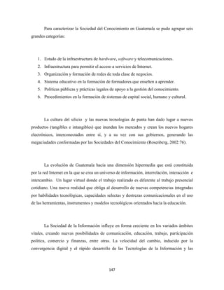 Para caracterizar la Sociedad del Conocimiento en Guatemala se pudo agrupar seis
grandes categorías:




    1. Estado de la infraestructura de hardware, software y telecomunicaciones.
    2. Infraestructura para permitir el acceso a servicios de Internet.
    3. Organización y formación de redes de toda clase de negocios.
    4. Sistema educativo en la formación de formadores que enseñen a aprender.
    5. Políticas públicas y prácticas legales de apoyo a la gestión del conocimiento.
    6. Procedimientos en la formación de sistemas de capital social, humano y cultural.




       La cultura del silicio y las nuevas tecnologías de punta han dado lugar a nuevos
productos (tangibles e intangibles) que inundan los mercados y crean los nuevos hogares
electrónicos, interconectados entre sí, y a su vez con sus gobiernos, generando las
megaciudades conformadas por las Sociedades del Conocimiento (Rosenberg, 2002:76).




       La evolución de Guatemala hacia una dimensión hipermedia que está constituida
por la red Internet en la que se crea un universo de información, interrelación, interacción e
intercambio. Un lugar virtual donde el trabajo realizado es diferente al trabajo presencial
cotidiano. Una nueva realidad que obliga al desarrollo de nuevas competencias integradas
por habilidades tecnológicas, capacidades selectas y destrezas comunicacionales en el uso
de las herramientas, instrumentos y modelos tecnológicos orientados hacia la educación.




       La Sociedad de la Información influye en forma creciente en los variados ámbitos
vitales, creando nuevas posibilidades de comunicación, educación, trabajo, participación
política, comercio y finanzas, entre otras. La velocidad del cambio, inducido por la
convergencia digital y el rápido desarrollo de las Tecnologías de la Información y las



                                             147 
 
 