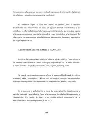 Comunicaciones, ha generado una nueva realidad impregnada de información digitalizada
estrechamente vinculado estructuralmente al mundo real.




       La dimensión digital se hace más amplia, se expande junto al universo,
desarrollando una infraestructura de redes -en especial, Internet- transformando a los
ciudadanos en ciberciudadanos del ciberespacio, creando la realidad que servirá de soporte
a la nueva estructura que presenta la sociedad de redes. Integrándose a la dimensión del
ciberespacio con una compleja articulación entre las estructuras humanas y tecnológicas
que exige la globalización.




       5.2.1 DICOTOMÍA ENTRE HOMBRE Y TECNOLOGÍA




       Referirse al tránsito de la sociedad post industrial a la Sociedad del Conocimiento es
tan complejo como referirse al cambio tecnológico auspiciado por las TIC’s hará realidad –
al menos en teoría– las predicciones de McLuhan, Joyanes, Castells y Morin.




       Se trata de cuestionamientos que se refieren al orden establecido desde lo político,
económico, social y tecnológico (PEST), un tema tan complejo como para ser comprendido
en su totalidad, originando ello un sinnúmero de interpretaciones, teorías y soluciones.




       En el marco de la globalización se puede dar una explicación dialéctica entre la
sociedad industrial y postindustrial frente a la emergente Sociedad del Conocimiento, la
Cibersociedad. Un cambio de época y un cambio cultural consecuencia de la
transformación de la sociedad por causa de las TIC’s.




                                             148 
 
 