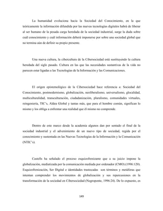 La humanidad evoluciona hacia la Sociedad del Conocimiento, en la que
teóricamente la información difundida por las nuevas tecnologías digitales habrá de liberar
al ser humano de la pesada carga heredada de la sociedad industrial, surge la duda sobre
cuál conocimiento y cuál información deberá imponerse por sobre una sociedad global que
no termina aún de definir su propio presente.




       Una nueva cultura, la cibercultura de la Cibersociedad está sustituyendo la cultura
heredada del siglo pasado. Cultura en las que las necesidades sustantivas de la vida no
parecen estar ligadas a las Tecnologías de la Información y las Comunicaciones.




       El origen epistemológico de la Cibersociedad hace referencia a: Sociedad del
Conocimiento, postmodernismo, globalización, neoliberalismo, universalismo, glocalidad,
multiculturalidad, transculturación, ciudadanización, pluralismo, comunidades virtuales,
reingeniería, TIC’s, Aldea Global y tantas más, que para el hombre común, significan lo
mismo y los obliga a enfrentar una realidad que él mismo no comprende.




       Dentro de este marco desde la academia algunos dan por sentado el final de la
sociedad industrial y el advenimiento de un nuevo tipo de sociedad, regida por el
conocimiento y sustentada en las Nuevas Tecnologías de la Información y la Comunicación
(NTIC’s).




       Castells ha señalado el proceso esquizofrenizante que a su juicio impone la
globalización, mediatizada por la comunicación mediada por ordenador (CMO) (1996:120).
Esquizofrenización, Ser Digital e identidades trastocadas son términos y metáforas que
intentan comprender los movimientos de globalización y sus repercusiones en la
transformación de la sociedad en Cibersociedad (Negroponte, 1996:24). De lo expuesto, es



                                            149 
 
 