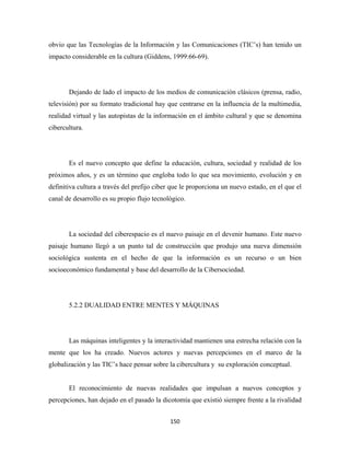 obvio que las Tecnologías de la Información y las Comunicaciones (TIC’s) han tenido un
impacto considerable en la cultura (Giddens, 1999:66-69).




       Dejando de lado el impacto de los medios de comunicación clásicos (prensa, radio,
televisión) por su formato tradicional hay que centrarse en la influencia de la multimedia,
realidad virtual y las autopistas de la información en el ámbito cultural y que se denomina
cibercultura.




       Es el nuevo concepto que define la educación, cultura, sociedad y realidad de los
próximos años, y es un término que engloba todo lo que sea movimiento, evolución y en
definitiva cultura a través del prefijo ciber que le proporciona un nuevo estado, en el que el
canal de desarrollo es su propio flujo tecnológico.




       La sociedad del ciberespacio es el nuevo paisaje en el devenir humano. Este nuevo
paisaje humano llegó a un punto tal de construcción que produjo una nueva dimensión
sociológica sustenta en el hecho de que la información es un recurso o un bien
socioeconómico fundamental y base del desarrollo de la Cibersociedad.




       5.2.2 DUALIDAD ENTRE MENTES Y MÁQUINAS




       Las máquinas inteligentes y la interactividad mantienen una estrecha relación con la
mente que los ha creado. Nuevos actores y nuevas percepciones en el marco de la
globalización y las TIC’s hace pensar sobre la cibercultura y su exploración conceptual.


       El reconocimiento de nuevas realidades que impulsan a nuevos conceptos y
percepciones, han dejado en el pasado la dicotomía que existió siempre frente a la rivalidad


                                             150 
 
 