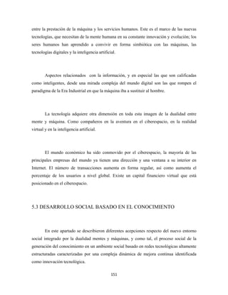 entre la prestación de la máquina y los servicios humanos. Este es el marco de las nuevas
tecnologías, que necesitan de la mente humana en su constante innovación y evolución; los
seres humanos han aprendido a convivir en forma simbiótica con las máquinas, las
tecnologías digitales y la inteligencia artificial.




        Aspectos relacionados con la información, y en especial las que son calificadas
como inteligentes, desde una mirada compleja del mundo digital son las que rompen el
paradigma de la Era Industrial en que la máquina iba a sustituir al hombre.




        La tecnología adquiere otra dimensión en toda esta imagen de la dualidad entre
mente y máquina. Como compañeros en la aventura en el ciberespacio, en la realidad
virtual y en la inteligencia artificial.




        El mundo económico ha sido conmovido por el ciberespacio, la mayoría de las
principales empresas del mundo ya tienen una dirección y una ventana a su interior en
Internet. El número de transacciones aumenta en forma regular, así como aumenta el
porcentaje de los usuarios a nivel global. Existe un capital financiero virtual que está
posicionado en el ciberespacio.




5.3 DESARROLLO SOCIAL BASADO EN EL CONOCIMIENTO



        En este apartado se describieron diferentes acepciones respecto del nuevo entorno
social integrado por la dualidad mentes y máquinas, y como tal, el proceso social de la
generación del conocimiento en un ambiente social basado en redes tecnológicas altamente
estructuradas caracterizadas por una compleja dinámica de mejora continua identificada
como innovación tecnológica.

                                                151 
 
 