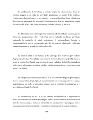 La combinación de tecnología y sociedad origina la Cibersociedad, donde las
personas integran a sus vidas las actividades electrónicas por medio de los teléfonos
celulares, con el uso de Internet en sus trabajos, y en general, la utilización de toda clase de
dispositivos y aparatos de alta tecnología. Mismo que serán descritos más adelante en este
documento (PC, iPod, PDA, cámaras digitales, teléfonos celulares, USB, etc.).




       La difusión del conocimiento promueve una nueva forma de hacer las cosas, de una
forma más comprensible, veloz y útil. Crea nuevas realidades facilitando el trabajo,
mejorando la prestación de salud, estimulando el autoaprendizaje. Permite la
implementación de nuevas oportunidades para las personas al solucionarles problemas,
mejorando su desempeño y elevando el nivel de vida.




       La relación entre el ser humano y la tecnología fue observada por Nicholas
Negroponte y Rodrigo Arboleda del Massachusetts Institute of Technology (MIT), donde se
acuñó el término Ser Digital, para describir al nuevo ciudadano de la Cibersociedad que
utiliza las tecnologías para investigar, estudiar, trabajar, comprar, jugar y entretenerse, entre
otros (1996:88-89).




       El vertiginoso desarrollo social basado en el conocimiento obliga al aprendizaje de
nuevos usos de la tecnología digital, la experimentación con nuevos dispositivos y sistemas
electrónicos en los cuales se encuentran inmersos toda la población al participar de la e-
actividad que obliga la Era Digital.




       La incorporación de las TIC’s y su continua actualización en la adquisición de
nuevo conocimiento que modela al Ser Digital impone nuevas forma de intercomunicación
entre las personas, nuevas formas de interacción con los dispositivos tecnológicos, nuevos
modos de intercambiar información y compartir en forma interactiva los conocimientos.


                                              152 
 
 