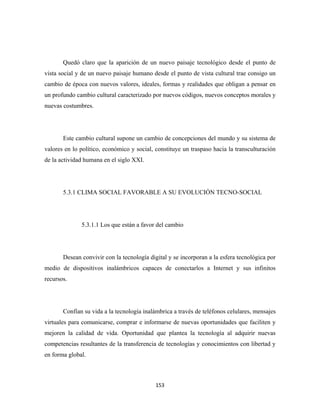 Quedó claro que la aparición de un nuevo paisaje tecnológico desde el punto de
vista social y de un nuevo paisaje humano desde el punto de vista cultural trae consigo un
cambio de época con nuevos valores, ideales, formas y realidades que obligan a pensar en
un profundo cambio cultural caracterizado por nuevos códigos, nuevos conceptos morales y
nuevas costumbres.




       Este cambio cultural supone un cambio de concepciones del mundo y su sistema de
valores en lo político, económico y social, constituye un traspaso hacia la transculturación
de la actividad humana en el siglo XXI.




       5.3.1 CLIMA SOCIAL FAVORABLE A SU EVOLUCIÓN TECNO-SOCIAL




              5.3.1.1 Los que están a favor del cambio




       Desean convivir con la tecnología digital y se incorporan a la esfera tecnológica por
medio de dispositivos inalámbricos capaces de conectarlos a Internet y sus infinitos
recursos.




       Confían su vida a la tecnología inalámbrica a través de teléfonos celulares, mensajes
virtuales para comunicarse, comprar e informarse de nuevas oportunidades que faciliten y
mejoren la calidad de vida. Oportunidad que plantea la tecnología al adquirir nuevas
competencias resultantes de la transferencia de tecnologías y conocimientos con libertad y
en forma global.



                                            153 
 
 