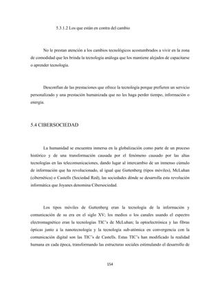 5.3.1.2 Los que están en contra del cambio




       No le prestan atención a los cambios tecnológicos acostumbrados a vivir en la zona
de comodidad que les brinda la tecnología análoga que los mantiene alejados de capacitarse
o aprender tecnología.




       Desconfían de las prestaciones que ofrece la tecnología porque prefieren un servicio
personalizado y una prestación humanizada que no les haga perder tiempo, información o
energía.




5.4 CIBERSOCIEDAD



       La humanidad se encuentra inmersa en la globalización como parte de un proceso
histórico y de una transformación causada por el fenómeno causado por las altas
tecnologías en las telecomunicaciones, dando lugar al intercambio de un inmenso cúmulo
de información que ha revolucionado, al igual que Guttenberg (tipos móviles), McLuhan
(cibernética) o Castells (Sociedad Red), las sociedades dónde se desarrolla esta revolución
informática que Joyanes denomina Cibersociedad.




       Los tipos móviles de Guttenberg eran la tecnología de la información y
comunicación de su era en el siglo XV; los medios o los canales usando el espectro
electromagnético eran la tecnologías TIC’s de McLuhan; la optoelectrónica y las fibras
ópticas junto a la nanotecnología y la tecnología sub-atómica en convergencia con la
comunicación digital son las TIC’s de Castells. Estas TIC’s han modificado la realidad
humana en cada época, transformando las estructuras sociales estimulando el desarrollo de



                                           154 
 
 