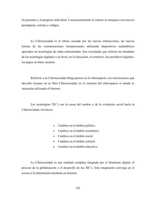 las personas y el progreso individual. Consecuentemente la cultura se enriquece con nuevos
paradigmas, normas y códigos.




       La Cibersociedad es el efecto causado por las nuevas interacciones, las nuevas
formas de las comunicaciones interpersonales utilizando dispositivos inalámbricos
apoyados en tecnologías de redes estructuradas. Son sociedades que utilizan las bondades
de las tecnologías digitales a su favor, en la educación, el comercio, los periódicos digitales,
los pagos en línea, etcétera.




       Referirse a la Cibersociedad obliga pensar en el ciberespacio, ese microcosmos que
describe Joyanes en su libro Cibersociedad; en el contexto del ciberespacio es donde se
interactúa utilizando el Internet.




       Las tecnologías TIC’s son la causa del cambio y de la evolución social hacia la
Cibersociedad, involucra:




                            •   Cambios en el ámbito político.
                            •   Cambios en el ámbito económico.
                            •   Cambios en el ámbito social.
                            •   Cambios en el ámbito cultural.
                            •   Cambios en el ámbito educativo.




       La Cibersociedad es una realidad compleja integrada por el fenómeno digital, el
proceso de la globalización y el desarrollo de las TIC’s. Esta integración converge en el
acceso a la información mediante en Internet.



                                              155 
 
 