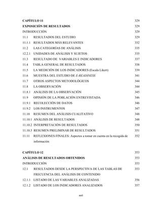 CAPÍTULO 11                                                                  329
EXPOSICIÓN DE RESULTADOS                                                     329
INTRODUCCIÓN                                                                 329
11.1     RESULTADOS DEL ESTUDIO                                              329
11.1.1 RESULTADOS MÁS RELEVANTES                                             332
11.2     LAS CATEGORÍAS DE ANÁLISIS                                          335
12.2.1 UNIDADES DE ANÁLISIS Y SUJETOS                                        335
11.3     RESULTADO DE VARIABLES E INDICADORES                                337
11.4     TABLA GENERAL DE RESULTADOS                                         338
11.5     LA MEDICIÓN DE LOS INDICADORES (Escala Likert)                      339
11.6     MUESTRA DEL ESTUDIO DE E-READINESS                                  341
11.7     OTROS ASPECTOS METODOLÓGICOS                                        344
11.8     LA OBSERVACIÓN                                                      344
11.8.1 ANÁLISIS DE LA OBSERVACIÓN                                            345
11.9     OPINIÓN DE LA POBLACIÓN ENTREVISTADA                                346
11.9.1   RECOLECCIÓN DE DATOS                                                346
11.9.2 LOS INSTRUMENTOS                                                      347
11.10    RESUMEN DEL ANÁLISIS CUALITATIVO                                    348
11.10.1 ANÁLISIS DE RESULTADOS                                               348
11.10.2 INTERPRETACIÓN DE RESULTADOS                                         350
11.10.3 RESUMEN PRELIMINAR DE RESULTADOS                                     351
11.11    REFLEXIONES FINALES: Aspectos a tomar en cuenta en la recogida de   352
         información


CAPÍTULO 12                                                                  353
ANÁLISIS DE RESULTADOS OBTENIDOS                                             353
INTRODUCCIÓN                                                                 353
12.1     RESULTADOS DESDE LA PERSPECTIVA DE LAS TABLAS DE                    353
         FRECUENCIA DEL ANÁLISIS DE CONTENIDO
12.1.1 LISTADO DE LAS VARIABLES ANALIZADAS                                   356
12.1.2 LISTADO DE LOS INDICADORES ANALIZADOS                                 357


                                        xvii 
 
 