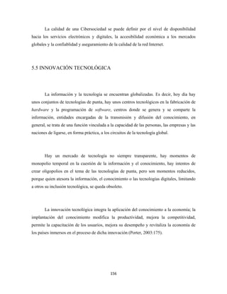La calidad de una Cibersociedad se puede definir por el nivel de disponibilidad
hacia los servicios electrónicos y digitales, la accesibilidad económica a los mercados
globales y la confiablidad y aseguramiento de la calidad de la red Internet.




5.5 INNOVACIÓN TECNOLÓGICA




       La información y la tecnología se encuentran globalizadas. Es decir, hoy día hay
unos conjuntos de tecnologías de punta, hay unos centros tecnológicos en la fabricación de
hardware y la programación de software, centros donde se genera y se comparte la
información, entidades encargadas de la transmisión y difusión del conocimiento, en
general, se trata de una función vinculada a la capacidad de las personas, las empresas y las
naciones de ligarse, en forma práctica, a los circuitos de la tecnología global.




       Hay un mercado de tecnología no siempre transparente, hay momentos de
monopolio temporal en la cuestión de la información y el conocimiento, hay intentos de
crear oligopolios en el tema de las tecnologías de punta, pero son momentos reducidos,
porque quien atesora la información, el conocimiento o las tecnologías digitales, limitando
a otros su inclusión tecnológica, se queda obsoleto.




       La innovación tecnológica integra la aplicación del conocimiento a la economía; la
implantación del conocimiento modifica la productividad, mejora la competitividad,
permite la capacitación de los usuarios, mejora su desempeño y revitaliza la economía de
los países inmersos en el proceso de dicha innovación (Porter, 2003:175).




                                              156 
 
 