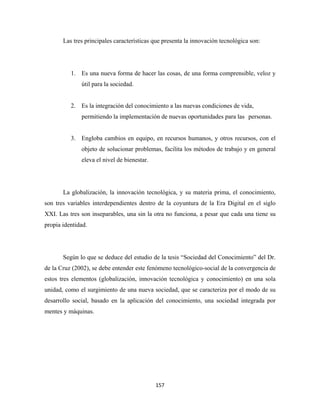 Las tres principales características que presenta la innovación tecnológica son:




          1. Es una nueva forma de hacer las cosas, de una forma comprensible, veloz y
              útil para la sociedad.


          2. Es la integración del conocimiento a las nuevas condiciones de vida,
              permitiendo la implementación de nuevas oportunidades para las personas.


          3. Engloba cambios en equipo, en recursos humanos, y otros recursos, con el
              objeto de solucionar problemas, facilita los métodos de trabajo y en general
              eleva el nivel de bienestar.




       La globalización, la innovación tecnológica, y su materia prima, el conocimiento,
son tres variables interdependientes dentro de la coyuntura de la Era Digital en el siglo
XXI. Las tres son inseparables, una sin la otra no funciona, a pesar que cada una tiene su
propia identidad.




       Según lo que se deduce del estudio de la tesis “Sociedad del Conocimiento” del Dr.
de la Cruz (2002), se debe entender este fenómeno tecnológico-social de la convergencia de
estos tres elementos (globalización, innovación tecnológica y conocimiento) en una sola
unidad, como el surgimiento de una nueva sociedad, que se caracteriza por el modo de su
desarrollo social, basado en la aplicación del conocimiento, una sociedad integrada por
mentes y máquinas.




                                             157 
 
 
