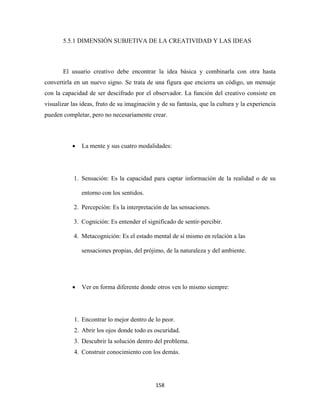 5.5.1 DIMENSIÓN SUBJETIVA DE LA CREATIVIDAD Y LAS IDEAS



       El usuario creativo debe encontrar la idea básica y combinarla con otra hasta
convertirla en un nuevo signo. Se trata de una figura que encierra un código, un mensaje
con la capacidad de ser descifrado por el observador. La función del creativo consiste en
visualizar las ideas, fruto de su imaginación y de su fantasía, que la cultura y la experiencia
pueden completar, pero no necesariamente crear.



           •   La mente y sus cuatro modalidades:




            1. Sensación: Es la capacidad para captar información de la realidad o de su

               entorno con los sentidos.

            2. Percepción: Es la interpretación de las sensaciones.

            3. Cognición: Es entender el significado de sentir-percibir.

            4. Metacognición: Es el estado mental de sí mismo en relación a las

               sensaciones propias, del prójimo, de la naturaleza y del ambiente.




           •   Ver en forma diferente donde otros ven lo mismo siempre:




            1. Encontrar lo mejor dentro de lo peor.
            2. Abrir los ojos donde todo es oscuridad.
            3. Descubrir la solución dentro del problema.
            4. Construir conocimiento con los demás.




                                             158 
 
 