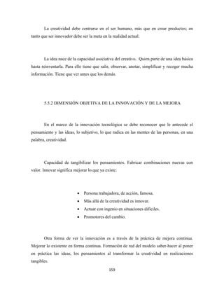 La creatividad debe centrarse en el ser humano, más que en crear productos; en
tanto que ser innovador debe ser la meta en la realidad actual.




       La idea nace de la capacidad asociativa del creativo. Quien parte de una idea básica
hasta reinventarla. Para ello tiene que salir, observar, anotar, simplificar y recoger mucha
información. Tiene que ver antes que los demás.




       5.5.2 DIMENSIÓN OBJETIVA DE LA INNOVACIÓN Y DE LA MEJORA



       En el marco de la innovación tecnológica se debe reconocer que le antecede el
pensamiento y las ideas, lo subjetivo, lo que radica en las mentes de las personas, en una
palabra, creatividad.




       Capacidad de tangibilizar los pensamientos. Fabricar combinaciones nuevas con
valor. Innovar significa mejorar lo que ya existe:




                          •   Persona trabajadora, de acción, famosa.
                          •   Más allá de la creatividad es innovar.
                          •   Actuar con ingenio en situaciones difíciles.
                          •   Promotores del cambio.



       Otra forma de ver la innovación es a través de la práctica de mejora continua.
Mejorar lo existente en forma continua. Formación de red del modelo saber-hacer al poner
en práctica las ideas, los pensamientos al transformar la creatividad en realizaciones
tangibles.
                                             159 
 
 