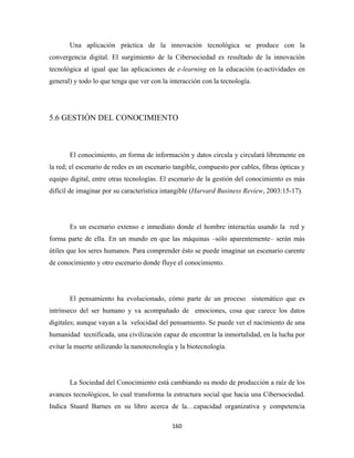 Una aplicación práctica de la innovación tecnológica se produce con la
convergencia digital. El surgimiento de la Cibersociedad es resultado de la innovación
tecnológica al igual que las aplicaciones de e-learning en la educación (e-actividades en
general) y todo lo que tenga que ver con la interacción con la tecnología.




5.6 GESTIÓN DEL CONOCIMIENTO



       El conocimiento, en forma de información y datos circula y circulará libremente en
la red; el escenario de redes es un escenario tangible, compuesto por cables, fibras ópticas y
equipo digital, entre otras tecnologías. El escenario de la gestión del conocimiento es más
difícil de imaginar por su característica intangible (Harvard Business Review, 2003:15-17).




       Es un escenario extenso e inmediato donde el hombre interactúa usando la red y
forma parte de ella. En un mundo en que las máquinas –sólo aparentemente– serán más
útiles que los seres humanos. Para comprender ésto se puede imaginar un escenario carente
de conocimiento y otro escenario donde fluye el conocimiento.




       El pensamiento ha evolucionado, cómo parte de un proceso sistemático que es
intrínseco del ser humano y va acompañado de emociones, cosa que carece los datos
digitales; aunque vayan a la velocidad del pensamiento. Se puede ver el nacimiento de una
humanidad tecnificada, una civilización capaz de encontrar la inmortalidad, en la lucha por
evitar la muerte utilizando la nanotecnología y la biotecnología.




       La Sociedad del Conocimiento está cambiando su modo de producción a raíz de los
avances tecnológicos, lo cual transforma la estructura social que hacia una Cibersociedad.
Indica Stuard Barnes en su libro acerca de la…capacidad organizativa y competencia

                                             160 
 
 
