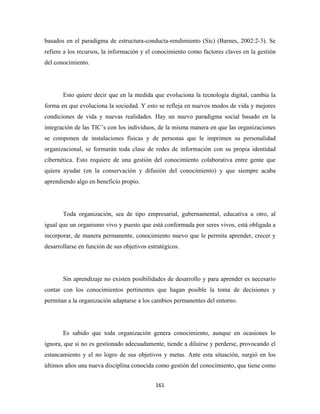 basados en el paradigma de estructura-conducta-rendimiento (Sic) (Barnes, 2002:2-3). Se
refiere a los recursos, la información y el conocimiento como factores claves en la gestión
del conocimiento.




       Esto quiere decir que en la medida que evoluciona la tecnología digital, cambia la
forma en que evoluciona la sociedad. Y esto se refleja en nuevos modos de vida y mejores
condiciones de vida y nuevas realidades. Hay un nuevo paradigma social basado en la
integración de las TIC’s con los individuos, de la misma manera en que las organizaciones
se componen de instalaciones físicas y de personas que le imprimen su personalidad
organizacional, se formarán toda clase de redes de información con su propia identidad
cibernética. Esto requiere de una gestión del conocimiento colaborativa entre gente que
quiera ayudar (en la conservación y difusión del conocimiento) y que siempre acaba
aprendiendo algo en beneficio propio.




       Toda organización, sea de tipo empresarial, gubernamental, educativa u otro, al
igual que un organismo vivo y puesto que está conformada por seres vivos, está obligada a
incorporar, de manera permanente, conocimiento nuevo que le permita aprender, crecer y
desarrollarse en función de sus objetivos estratégicos.




       Sin aprendizaje no existen posibilidades de desarrollo y para aprender es necesario
contar con los conocimientos pertinentes que hagan posible la toma de decisiones y
permitan a la organización adaptarse a los cambios permanentes del entorno.




       Es sabido que toda organización genera conocimiento, aunque en ocasiones lo
ignora, que si no es gestionado adecuadamente, tiende a diluirse y perderse, provocando el
estancamiento y el no logro de sus objetivos y metas. Ante esta situación, surgió en los
últimos años una nueva disciplina conocida como gestión del conocimiento, que tiene como


                                             161 
 
 