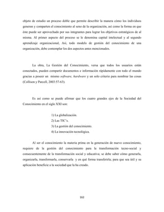 objeto de estudio un proceso doble que permite describir la manera cómo los individuos
generan y comparten el conocimiento al seno de la organización, así como la forma en que
éste puede ser aprovechado por sus integrantes para lograr los objetivos estratégicos de al
misma. Al primer aspecto del proceso se le denomina capital intelectual y al segundo
aprendizaje organizacional, Así, todo modelo de gestión del conocimiento de una
organización, debe contemplar los dos aspectos antes mencionados.




       La obra, La Gestión del Conocimiento, versa que todos los usuarios están
conectados, pueden compartir documentos e información rápidamente con todo el mundo
gracias a poseer un mismo software, hardware y un solo criterio para nombrar las cosas
(Collison y Parcell, 2003:57-63).




       Es así como se puede afirmar que los cuatro grandes ejes de la Sociedad del
Conocimiento en el siglo XXI son:


                      1) La globalización.
                      2) Las TIC’s.
                      3) La gestión del conocimiento.
                      4) La innovación tecnológica.


       Al ser el conocimiento la materia prima en la generación de nuevo conocimiento,
requiere de la gestión del conocimiento para la transformación tecno-social y
consecuentemente de la transformación social y educativa; se debe saber cómo generarla,
organizarla, transformarla, conservarla y en qué forma transferirla; para que sea útil y su
aplicación beneficie a la sociedad que la ha creado.




                                             162 
 
 