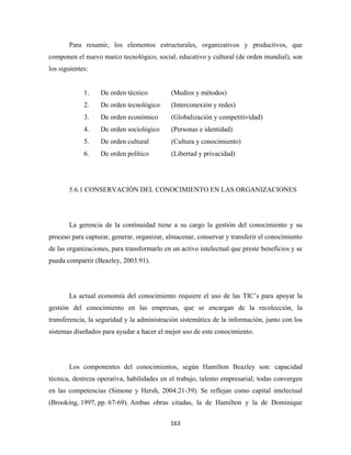 Para resumir, los elementos estructurales, organizativos y productivos, que
componen el nuevo marco tecnológico, social, educativo y cultural (de orden mundial), son
los siguientes:


             1.    De orden técnico         (Medios y métodos)
             2.    De orden tecnológico     (Interconexión y redes)
             3.    De orden económico       (Globalización y competitividad)
             4.    De orden sociológico     (Personas e identidad)
             5.    De orden cultural        (Cultura y conocimiento)
             6.    De orden político        (Libertad y privacidad)




       5.6.1 CONSERVACIÓN DEL CONOCIMIENTO EN LAS ORGANIZACIONES




       La gerencia de la continuidad tiene a su cargo la gestión del conocimiento y su
proceso para capturar, generar, organizar, almacenar, conservar y transferir el conocimiento
de las organizaciones, para transformarlo en un activo intelectual que preste beneficios y se
pueda compartir (Beazley, 2003:91).




       La actual economía del conocimiento requiere el uso de las TIC’s para apoyar la
gestión del conocimiento en las empresas, que se encargan de la recolección, la
transferencia, la seguridad y la administración sistemática de la información, junto con los
sistemas diseñados para ayudar a hacer el mejor uso de este conocimiento.




       Los componentes del conocimientos, según Hamilton Beazley son: capacidad
técnica, destreza operativa, habilidades en el trabajo, talento empresarial; todas convergen
en las competencias (Simone y Hersh, 2004:21-39). Se reflejan como capital intelectual
(Brooking, 1997, pp. 67-69). Ambas obras citadas, la de Hamilton y la de Dominique

                                            163 
 
 