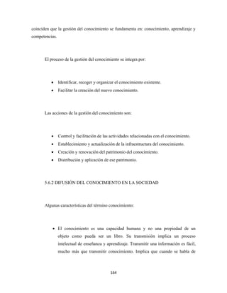 coinciden que la gestión del conocimiento se fundamenta en: conocimiento, aprendizaje y
competencias.




      El proceso de la gestión del conocimiento se integra por:




          •     Identificar, recoger y organizar el conocimiento existente.
          •     Facilitar la creación del nuevo conocimiento.




      Las acciones de la gestión del conocimiento son:




          •     Control y facilitación de las actividades relacionadas con el conocimiento.
          •     Establecimiento y actualización de la infraestructura del conocimiento.
          •     Creación y renovación del patrimonio del conocimiento.
          •     Distribución y aplicación de ese patrimonio.




      5.6.2 DIFUSIÓN DEL CONOCIMIENTO EN LA SOCIEDAD




      Algunas características del término conocimiento:




           • El conocimiento es una capacidad humana y no una propiedad de un
                objeto como pueda ser un libro. Su transmisión implica un proceso
                intelectual de enseñanza y aprendizaje. Transmitir una información es fácil,
                mucho más que transmitir conocimiento. Implica que cuando se habla de



                                             164 
 
 