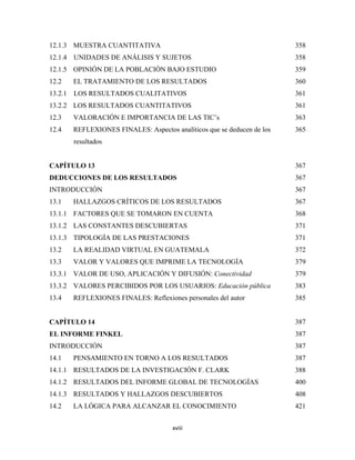 12.1.3 MUESTRA CUANTITATIVA                                               358
12.1.4   UNIDADES DE ANÁLISIS Y SUJETOS                                   358
12.1.5 OPINIÓN DE LA POBLACIÓN BAJO ESTUDIO                               359
12.2     EL TRATAMIENTO DE LOS RESULTADOS                                 360
13.2.1   LOS RESULTADOS CUALITATIVOS                                      361
13.2.2 LOS RESULTADOS CUANTITATIVOS                                       361
12.3     VALORACIÓN E IMPORTANCIA DE LAS TIC’s                            363
12.4     REFLEXIONES FINALES: Aspectos analíticos que se deducen de los   365
         resultados


CAPÍTULO 13                                                               367
DEDUCCIONES DE LOS RESULTADOS                                             367
INTRODUCCIÓN                                                              367
13.1     HALLAZGOS CRÍTICOS DE LOS RESULTADOS                             367
13.1.1 FACTORES QUE SE TOMARON EN CUENTA                                  368
13.1.2 LAS CONSTANTES DESCUBIERTAS                                        371
13.1.3 TIPOLOGÍA DE LAS PRESTACIONES                                      371
13.2     LA REALIDAD VIRTUAL EN GUATEMALA                                 372
13.3     VALOR Y VALORES QUE IMPRIME LA TECNOLOGÍA                        379
13.3.1 VALOR DE USO, APLICACIÓN Y DIFUSIÓN: Conectividad                  379
13.3.2 VALORES PERCIBIDOS POR LOS USUARIOS: Educación pública             383
13.4     REFLEXIONES FINALES: Reflexiones personales del autor            385


CAPÍTULO 14                                                               387
EL INFORME FINKEL                                                         387
INTRODUCCIÓN                                                              387
14.1     PENSAMIENTO EN TORNO A LOS RESULTADOS                            387
14.1.1 RESULTADOS DE LA INVESTIGACIÓN F. CLARK                            388
14.1.2 RESULTADOS DEL INFORME GLOBAL DE TECNOLOGÍAS                       400
14.1.3 RESULTADOS Y HALLAZGOS DESCUBIERTOS                                408
14.2     LA LÓGICA PARA ALCANZAR EL CONOCIMIENTO                          421


                                        xviii 
 
 
