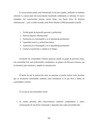 El conocimiento puede estar formalizado en diversos grados, pudiendo ser también
informal. La mayor parte del conocimiento transferido verbalmente es informal. El nuevo
trabajador del conocimiento precisa, desde luego, una buena dosis de destreza
informacional…; pero se debe recordar cómo Peter Drucker (1999) presentaba su perfil:




       1. Visible grado de desarrollo personal y profesional.
       2. Destreza digital e informacional.
       3. Autonomía en el desempeño y en el aprendizaje permanente.
       4. Capacidad creativa y actitud innovadora.
       5. Autonomía en el desempeño y en el aprendizaje permanente.
       6. Lealtad a la profesión y calidad en el trabajo.




       Formación de comunidades virtuales aparecen cuando un grupo de personas reales,
una comunidad real, sean profesionales, estudiantes o un grupo con aficiones comunes, usa
la telemática para mantener y ampliar la comunicación.




       El hecho de que la interacción entre las personas se pueda realizar entre personas
que se encuentran entrelazadas mediante redes telemáticas es lo que lleva a hablar de
comunidades virtuales.




       Es así que en una comunidad virtual:




    1. Se reúnen personas para intercomunicar mediante computadoras y redes,
       interactuando de una forma continuada y siguiendo unas reglas preestablecidas.




                                           166 
 
 