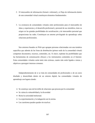 2. El intercambio de información (formal e informal) y el flujo de información dentro
       de una comunidad virtual constituyen elementos fundamentales.




    3. La existencia de comunidades virtuales entre profesionales para el intercambio de
       ideas y experiencias y el desarrollo profesional y personal de sus miembros, tiene su
       origen en las grandes posibilidades de socialización y de intercambio personal que
       proporcionan las redes. Constituyen un entorno privilegiado de aprendizaje sobre
       relaciones profesionales.




       Son entornos basados en Web que agrupan personas relacionadas con una temática
específica que además de las listas de distribución (primer nodo de la comunidad virtual)
comparten documentos, recursos, contenidos, etc. Es decir, explotan las posibilidades que
las herramientas de comunicación ofrecen y los instrumentos contenidos en el Internet.
Estas comunidades virtuales serán tanto más exitosas, cuanto más estén ligadas a tareas y
objetivos a perseguir intereses comunes.




       Independientemente de si se trata de comunidades de profesionales o de un curso
diseñado y desarrollado dentro de un entorno digital, las comunidades virtuales de
aprendizaje son lugares donde:




    • Se construye una red invisible de relaciones que procura por la comunidad
    • Se valora la vulnerabilidad y la diversidad.
    • Reina la curiosidad intelectual.
    • La experimentación y la indagación son la norma.
    • Las cuestiones pueden quedar sin resolver.




                                            167 
 
 