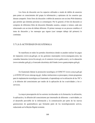 Los foros de discusión son los espacios utilizados a modo de tablón de anuncios
para poner en conocimiento del grupo la información y opiniones de los usuarios que
desean compartir. Estos foros de discusión o tablón de anuncios son un área Web dinámica
que permite que distintas personas se comuniquen. Por lo general, el foro de discusión se
compone de diferentes hilos de discusión (llamados asuntos, campos o temas), cada uno
relacionado con un área de debate diferente. El primer mensaje en un proceso establece el
tema de discusión y los mensajes que siguen (casi siempre debajo del primero) lo
continúan.




5.7 LA E-ACTIVIDAD EN GUATEMALA


       Se manifiesta en todos los portales electrónicos donde se pueden realizar los pagos
de impuestos (www.sat.gob.gt), en las gestiones municipales (www.muniguate.com), las
consultas bancarias (www.bi.com.gt), en el comercio (www.gubiz.com) y en la educación
(www.mineduc.gob.gt) y el mercado electrónico del Estado (www.guatecompras.gob.gt).




       En Guatemala lideran la promoción tecnológica el CONCYT (www.concyt.gob.gt)
y el INTECAP (www.intecap.org.gt). Ambas instituciones se preocupan y tienen programas
para la implantación tecnológica en Guatemala, el aprendizaje en la utilización de las TIC’s
y la difusión del conocimiento por medio de la aplicación de las e-actividades y los e-
servicios.




       La mayor preocupación de los sectores involucrados en la formación, la utilización,
la aplicación y la difusión del conocimiento por intermedio de diferentes e-actividades, es
el desarrollo previsible de la información y la comunicación por parte de las nuevas
generaciones de guatemaltecos que formarán parte de los tecnológicamente activos,
reduciendo así la Brecha Digital existente.


                                              168 
 
 