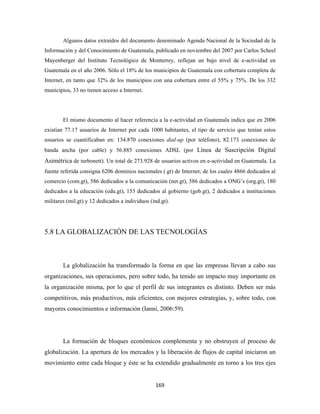 Algunos datos extraídos del documento denominado Agenda Nacional de la Sociedad de la
Información y del Conocimiento de Guatemala, publicado en noviembre del 2007 por Carlos Scheel
Mayenberger del Instituto Tecnológico de Monterrey, reflejan un bajo nivel de e-actividad en
Guatemala en el año 2006. Sólo el 18% de los municipios de Guatemala con cobertura completa de
Internet, en tanto que 32% de los municipios con una cobertura entre el 55% y 75%. De los 332
municipios, 33 no tienen acceso a Internet.




        El mismo documento al hacer referencia a la e-actividad en Guatemala indica que en 2006
existían 77.17 usuarios de Internet por cada 1000 habitantes, el tipo de servicio que tenían estos
usuarios se cuantificaban en: 134.870 conexiones dial-up (por teléfono), 82.173 conexiones de
banda ancha (por cable) y 56.885 conexiones ADSL (por Línea de Suscripción Digital
Asimétrica de turbonett). Un total de 273.928 de usuarios activos en e-actividad en Guatemala. La
fuente referida consigna 6206 dominios nacionales (.gt) de Internet; de los cuales 4866 dedicados al
comercio (com.gt), 586 dedicados a la comunicación (net.gt), 586 dedicados a ONG’s (org.gt), 180
dedicados a la educación (edu.gt), 153 dedicados al gobierno (gob.gt), 2 dedicados a instituciones
militares (mil.gt) y 12 dedicados a individuos (ind.gt).




5.8 LA GLOBALIZACIÓN DE LAS TECNOLOGÍAS



        La globalización ha transformado la forma en que las empresas llevan a cabo sus
organizaciones, sus operaciones, pero sobre todo, ha tenido un impacto muy importante en
la organización misma, por lo que el perfil de sus integrantes es distinto. Deben ser más
competitivos, más productivos, más eficientes, con mejores estrategias, y, sobre todo, con
mayores conocimientos e información (Ianni, 2006:59).




        La formación de bloques económicos complementa y no obstruyen el proceso de
globalización. La apertura de los mercados y la liberación de flujos de capital iniciaron un
movimiento entre cada bloque y éste se ha extendido gradualmente en torno a los tres ejes


                                                 169 
 
 