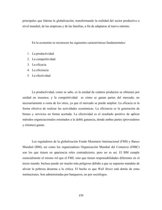 principales que lideran la globalización; transformando la realidad del sector productivo a
nivel mundial, de las empresas y de las familias, a fin de adaptarse al nuevo entorno.




       En la economía se reconocen las siguientes características fundamentales:


    1. La productividad
    2. La competitividad.
    3. La eficacia.
    4. La eficiencia
    5. La efectividad.




       La productividad, como se sabe, es la unidad de cuántos productos se obtienen por
unidad en insumos; y la competitividad        es cómo se ganan partes del mercado, no
necesariamente a costa de los otros, ya que el mercado se puede ampliar. La eficacia es la
forma efectiva de realizar las actividades económicas. La eficiencia es la generación de
bienes y servicios en forma acertada. La efectividad es el resultado positivo de aplicar
métodos organizacionales orientados a la doble ganancia, donde ambas partes (proveedores
y clientes) ganan.




       Los reguladores de la globalización Fondo Monetario Internacional (FMI) y Banco
Mundial (BM), así como los organizadores Organización Mundial del Comercio (OMC)
son los que tienen en apariencia roles contradictorio, pero no es así. El BM cumple
esencialmente el mismo rol que el FMI; sino que tienen responsabilidades diferentes en el
tercer mundo. Incluso puede ser mucho más peligroso debido a que su supuesto mandato de
aliviar la pobreza desarma a la crítica. El hecho es que Wall Street está detrás de estas
instituciones. Son administradas por banqueros, no por sociólogos.




                                             170 
 
 