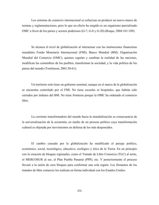 Los sistemas de comercio internacional se esfuerzan en producir un nuevo marco de
normas y reglamentaciones, pero lo que en efecto ha surgido es un organismo parcializado
OMC a favor de los países y actores poderosos (G-7, G-8 y G-20) (Roque, 2004:101-109).




         Se alcanza el nivel de globalización al interactuar con las instituciones financieras
mundiales Fondo Monetario Internacional (FMI), Banco Mundial (BM), Organización
Mundial del Comercio (OMC), quienes regulan y cambian la realidad de las naciones,
modifican las costumbres de los pueblos, transforman la sociedad, y la vida política de los
países del mundo (Tomlinson, 2001:50-61).




         Un territorio solo tiene un gobierno nominal, aunque en el marco de la globalización
se encuentra controlado por el FMI. No tiene escuelas ni hospitales, que habrán sido
cerrados por órdenes del BM. No tiene fronteras porque la OMC ha ordenado el comercio
libre.




         La corriente transformadora del mundo hacia la mundialización es consecuencia de
la universalización de la economía, en medio de un proceso político cuya transformación
cultural es objetada por movimientos en defensa de los más desposeídos.




         El cambio causado por la globalización ha modificado el paisaje político,
económico, social, tecnológico, educativo, ecológico y ético de la Tierra. En un principio
con la creación de bloques regionales, como el Tratado de Libre Comercio (TLC) al norte,
el MERCOSUR al sur, el Plan Puebla Panamá (PPP), etc. Y posteriormente el proceso
llevará a la unión de esos bloques para conformar una sola región: Los firmantes de los
tratados de libre comercio los realizan en forma individual con los Estados Unidos.




                                              171 
 
 